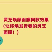 灵芝焕颜面膜同款效果(让你焕发青春的灵芝面膜！)