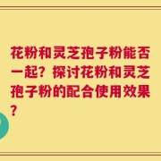 花粉和灵芝孢子粉能否一起？探讨花粉和灵芝孢子粉的配合使用效果？