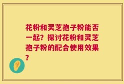 花粉和灵芝孢子粉能否一起？探讨花粉和灵芝孢子粉的配合使用效果？