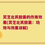 灵芝北芪胶囊的作用效果(灵芝北芪胶囊：功效与效果详解)
