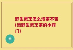 野生灵芝怎么泡茶不苦(泡野生灵芝茶的小窍门)