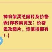 神农架灵芝图片及价格表(神农架灵芝：价格表及图片，你值得拥有！)