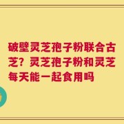 破壁灵芝孢子粉联合古芝？灵芝孢子粉和灵芝每天能一起食用吗
