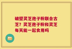 破壁灵芝孢子粉联合古芝？灵芝孢子粉和灵芝每天能一起食用吗