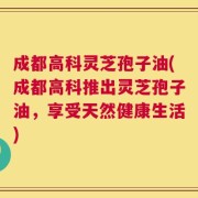 成都高科灵芝孢子油(成都高科推出灵芝孢子油，享受天然健康生活)