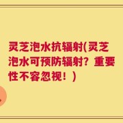 灵芝泡水抗辐射(灵芝泡水可预防辐射？重要性不容忽视！)