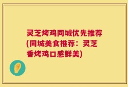 灵芝烤鸡同城优先推荐(同城美食推荐：灵芝香烤鸡口感鲜美)