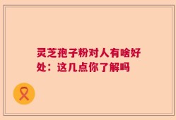 灵芝孢子粉对人有啥好处：这几点你了解吗