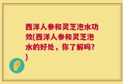西洋人参和灵芝泡水功效(西洋人参和灵芝泡水的好处，你了解吗？)
