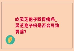 吃灵芝孢子粉胃痛吗_灵芝孢子粉是否会导致胃痛？