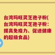 台湾玛旺灵芝孢子粉(台湾玛旺灵芝孢子粉：提高免疫力、促进健康的超级食品)