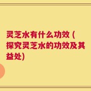 灵芝水有什么功效 (探究灵芝水的功效及其益处)