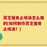 灵芝猪骨止咳汤怎么做的(如何制作灵芝猪骨止咳汤？)