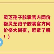 灵芝孢子胶囊官方网价格灵芝孢子胶囊官方网价格大揭密，赶紧了解！)
