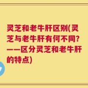 灵芝和老牛肝区别(灵芝与老牛肝有何不同？——区分灵芝和老牛肝的特点)