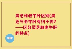 灵芝和老牛肝区别(灵芝与老牛肝有何不同？——区分灵芝和老牛肝的特点)