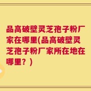 品高破壁灵芝孢子粉厂家在哪里(品高破壁灵芝孢子粉厂家所在地在哪里？)