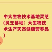 中大生物技术基地灵芝(灵芝基地：大生物技术生产天然健康营养品)