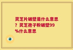 灵芝片破壁是什么意思？灵芝孢子粉破壁99%什么意思