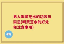 男人喝灵芝水的功效与禁忌(喝灵芝水的好处和注意事项)