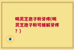 喝灵芝孢子粉牙疼(喝灵芝孢子粉可缓解牙疼？)