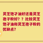 灵芝饱孑油好还是灵芝孢子粉好？？比较灵芝饱孑油和灵芝孢子粉的优缺点？