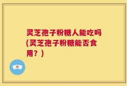 灵芝孢子粉糖人能吃吗(灵芝孢子粉糖能否食用？)