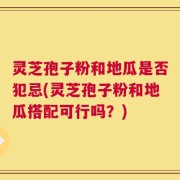灵芝孢子粉和地瓜是否犯忌(灵芝孢子粉和地瓜搭配可行吗？)