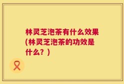 林灵芝泡茶有什么效果(林灵芝泡茶的功效是什么？)