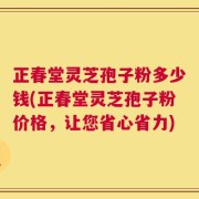 正春堂灵芝孢子粉多少钱(正春堂灵芝孢子粉价格，让您省心省力)