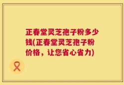 正春堂灵芝孢子粉多少钱(正春堂灵芝孢子粉价格，让您省心省力)