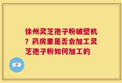 徐州灵芝孢子粉破壁机？药房里是否会加工灵芝孢子粉如何加工的