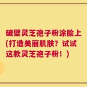 破壁灵芝孢子粉涂脸上(打造美丽肌肤？试试这款灵芝孢子粉！)