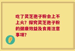 吃了灵芝孢子粉会上不上火？探究灵芝孢子粉的健康效益及食用注意事项？