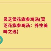 灵芝煲花旗参鸡汤(灵芝花旗参鸡汤：养生美味之选)