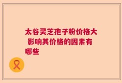 太谷灵芝孢子粉价格大 影响其价格的因素有哪些