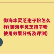 御海丰灵芝孢子粉怎么样(御海丰灵芝孢子粉使用效果分析及评测)