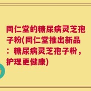 同仁堂的糖尿病灵芝孢子粉(同仁堂推出新品：糖尿病灵芝孢子粉，护理更健康)