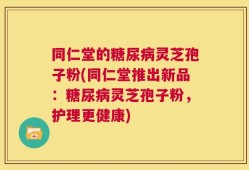 同仁堂的糖尿病灵芝孢子粉(同仁堂推出新品：糖尿病灵芝孢子粉，护理更健康)