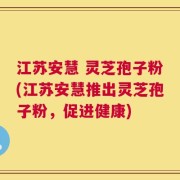 江苏安慧 灵芝孢子粉(江苏安慧推出灵芝孢子粉，促进健康)