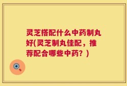 灵芝搭配什么中药制丸好(灵芝制丸佳配，推荐配合哪些中药？)