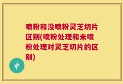 喷粉和没喷粉灵芝切片区别(喷粉处理和未喷粉处理对灵芝切片的区别)
