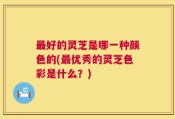 最好的灵芝是哪一种颜色的(最优秀的灵芝色彩是什么？)