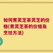 如何煮灵芝茶灵芝的价格(煮灵芝茶的价格及烹饪方法)
