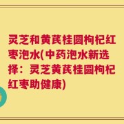 灵芝和黄芪桂圆枸杞红枣泡水(中药泡水新选择：灵芝黄芪桂圆枸杞红枣助健康)