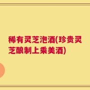 稀有灵芝泡酒(珍贵灵芝酿制上乘美酒)