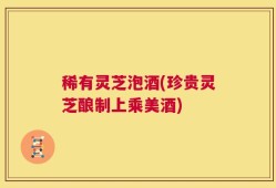 稀有灵芝泡酒(珍贵灵芝酿制上乘美酒)