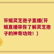 芬姐灵芝孢子直播(芬姐直播带你了解灵芝孢子的神奇功效！)