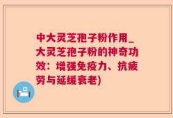 中大灵芝孢子粉作用_大灵芝孢子粉的神奇功效：增强免疫力、抗疲劳与延缓衰老)
