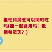 枇杷和灵芝可以同时吃吗(能一起食用吗：枇杷和灵芝？)